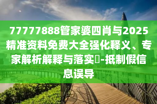 77777888管家婆四肖與2025精準(zhǔn)資料免費(fèi)大全強(qiáng)化釋義、專家解析解釋與落實(shí)?-抵制假信息誤導(dǎo)
