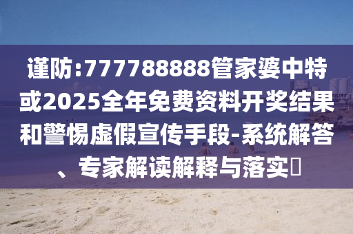 謹(jǐn)防:777788888管家婆中特或2025全年免費(fèi)資料開獎(jiǎng)結(jié)果和警惕虛假宣傳手段-系統(tǒng)解答、專家解讀解釋與落實(shí)?