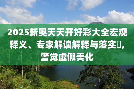2025新奧天天開好彩大全宏觀釋義、專家解讀解釋與落實?,警覺虛假美化
