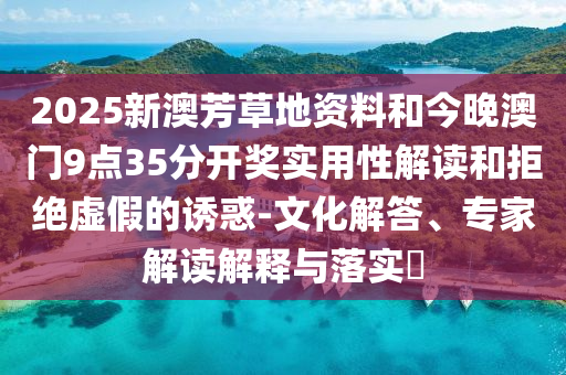 2025新澳芳草地資料和今晚澳門9點35分開獎實用性解讀和拒絕虛假的誘惑-文化解答、專家解讀解釋與落實?