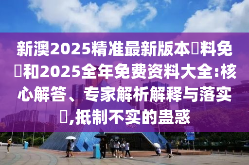 新澳2025精準(zhǔn)最新版本資料免費(fèi)和2025全年免費(fèi)資料大全:核心解答、專家解析解釋與落實(shí)?,抵制不實(shí)的蠱惑