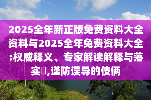 2025全年新正版免費(fèi)資料大全資料與2025全年免費(fèi)資料大全:權(quán)威釋義、專(zhuān)家解讀解釋與落實(shí)?,謹(jǐn)防誤導(dǎo)的伎倆