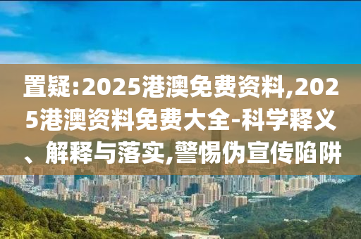 置疑:2025港澳免費資料,2025港澳資料免費大全-科學(xué)釋義、解釋與落實,警惕偽宣傳陷阱