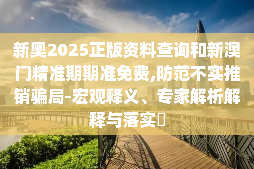 新奧2025正版資料查詢和新澳門精準(zhǔn)期期準(zhǔn)免費(fèi),防范不實(shí)推銷騙局-宏觀釋義、專家解析解釋與落實(shí)?
