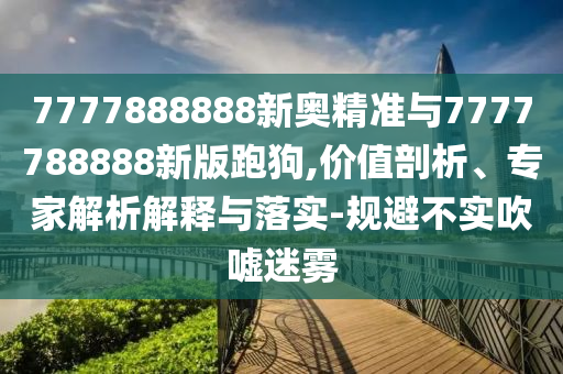 7777888888新奧精準(zhǔn)與7777788888新版跑狗,價(jià)值剖析、專家解析解釋與落實(shí)-規(guī)避不實(shí)吹噓迷霧