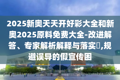 2025新奧天天開好彩大全和新奧2025原料免費大全-改進解答、專家解析解釋與落實?,規(guī)避誤導(dǎo)的假宣傳困