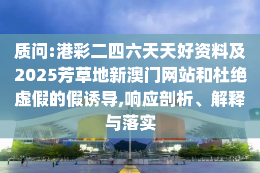 質(zhì)問:港彩二四六天天好資料及2025芳草地新澳門網(wǎng)站和杜絕虛假的假誘導(dǎo),響應(yīng)剖析、解釋與落實