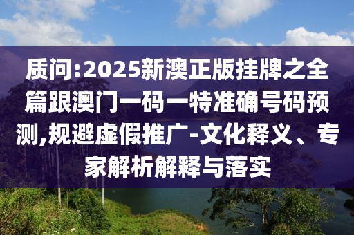 質(zhì)問:2025新澳正版掛牌之全篇跟澳門一碼一特準確號碼預測,規(guī)避虛假推廣-文化釋義、專家解析解釋與落實