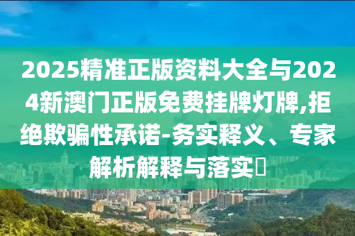 2025精準(zhǔn)正版資料大全與2024新澳門(mén)正版免費(fèi)掛牌燈牌,拒絕欺騙性承諾-務(wù)實(shí)釋義、專家解析解釋與落實(shí)?
