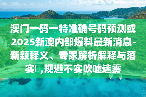 澳門一碼一特準確號碼預測或2025新澳內(nèi)部爆料最新消息-新穎釋義、專家解析解釋與落實?,規(guī)避不實吹噓迷霧