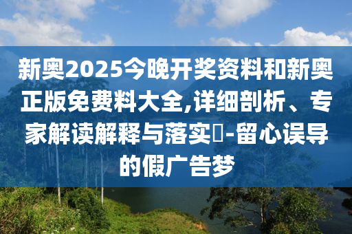 新奧2025今晚開獎資料和新奧正版免費料大全,詳細(xì)剖析、專家解讀解釋與落實?-留心誤導(dǎo)的假廣告夢