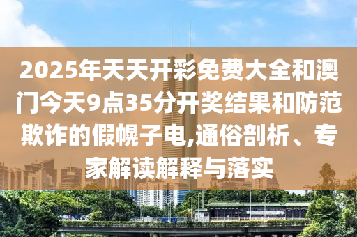 2025年天天開彩免費大全和澳門今天9點35分開獎結果和防范欺詐的假幌子電,通俗剖析、專家解讀解釋與落實