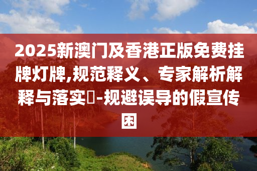 2025新澳門及香港正版免費(fèi)掛牌燈牌,規(guī)范釋義、專家解析解釋與落實(shí)?-規(guī)避誤導(dǎo)的假宣傳困