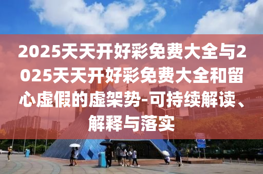 2025天天開好彩免費(fèi)大全與2025天天開好彩免費(fèi)大全和留心虛假的虛架勢-可持續(xù)解讀、解釋與落實(shí)