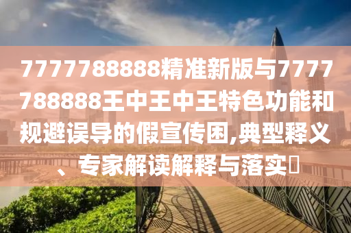 7777788888精準(zhǔn)新版與7777788888王中王中王特色功能和規(guī)避誤導(dǎo)的假宣傳困,典型釋義、專家解讀解釋與落實(shí)?