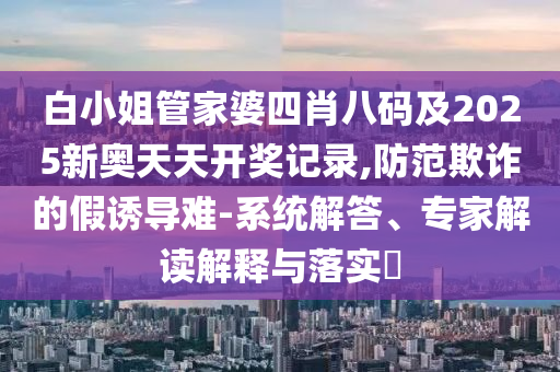 白小姐管家婆四肖八碼及2025新奧天天開獎記錄,防范欺詐的假誘導(dǎo)難-系統(tǒng)解答、專家解讀解釋與落實(shí)?