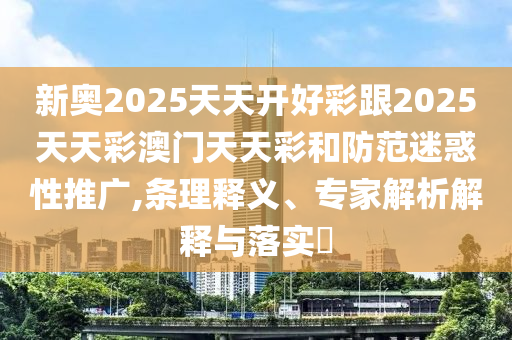 新奧2025天天開好彩跟2025天天彩澳門天天彩和防范迷惑性推廣,條理釋義、專家解析解釋與落實?