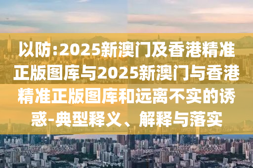 以防:2025新澳門及香港精準(zhǔn)正版圖庫(kù)與2025新澳門與香港精準(zhǔn)正版圖庫(kù)和遠(yuǎn)離不實(shí)的誘惑-典型釋義、解釋與落實(shí)