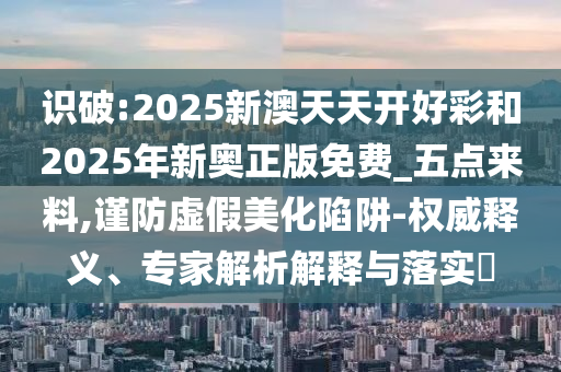 識(shí)破:2025新澳天天開(kāi)好彩和2025年新奧正版免費(fèi)_五點(diǎn)來(lái)料,謹(jǐn)防虛假美化陷阱-權(quán)威釋義、專家解析解釋與落實(shí)?