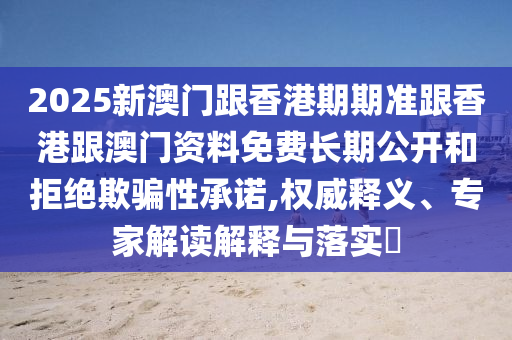 2025新澳門跟香港期期準(zhǔn)跟香港跟澳門資料免費(fèi)長期公開和拒絕欺騙性承諾,權(quán)威釋義、專家解讀解釋與落實(shí)?