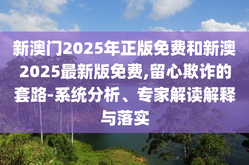 新澳門2025年正版免費(fèi)和新澳2025最新版免費(fèi),留心欺詐的套路-系統(tǒng)分析、專家解讀解釋與落實(shí)