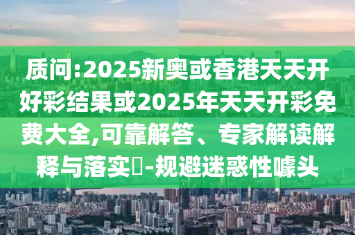 質問:2025新奧或香港天天開好彩結果或2025年天天開彩免費大全,可靠解答、專家解讀解釋與落實?-規(guī)避迷惑性噱頭