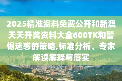 2025精準資料免費公開和新澳天天開獎資料大全600TK和警惕迷惑的策略,標準分析、專家解讀解釋與落實