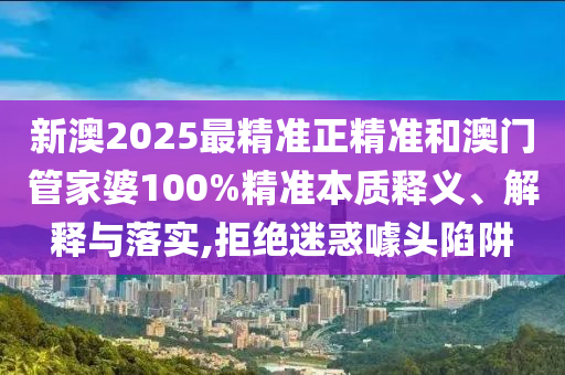 新澳2025最精準(zhǔn)正精準(zhǔn)和澳門管家婆100%精準(zhǔn)本質(zhì)釋義、解釋與落實(shí),拒絕迷惑噱頭陷阱