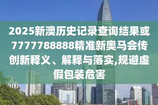 2025新澳歷史記錄查詢結(jié)果或7777788888精準新奧馬會傳創(chuàng)新釋義、解釋與落實,規(guī)避虛假包裝危害