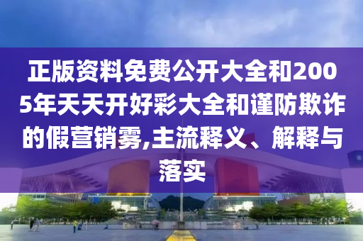 正版資料免費公開大全和2005年天天開好彩大全和謹防欺詐的假營銷霧,主流釋義、解釋與落實