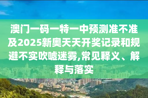 澳門一碼一特一中預(yù)測準(zhǔn)不準(zhǔn)及2025新奧天天開獎記錄和規(guī)避不實吹噓迷霧,常見釋義、解釋與落實