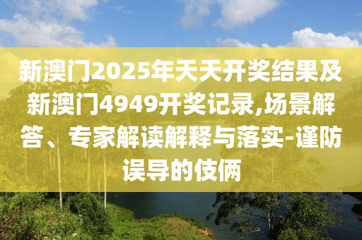 新澳門2025年天天開(kāi)獎(jiǎng)結(jié)果及新澳門4949開(kāi)獎(jiǎng)記錄,場(chǎng)景解答、專家解讀解釋與落實(shí)-謹(jǐn)防誤導(dǎo)的伎倆