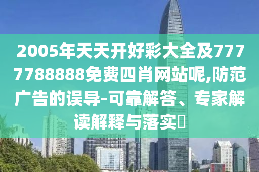 2005年天天開好彩大全及7777788888免費(fèi)四肖網(wǎng)站呢,防范廣告的誤導(dǎo)-可靠解答、專家解讀解釋與落實(shí)?