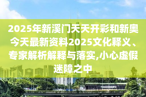 2025年新溪門天天開彩和新奧今天最新資料2025文化釋義、專家解析解釋與落實,小心虛假迷障之中