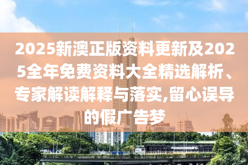 2025新澳正版資料更新及2025全年免費(fèi)資料大全精選解析、專(zhuān)家解讀解釋與落實(shí),留心誤導(dǎo)的假?gòu)V告夢(mèng)