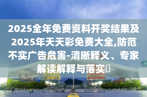 2025全年免費資料開獎結果及2025年天天彩免費大全,防范不實廣告危害-清晰釋義、專家解讀解釋與落實?