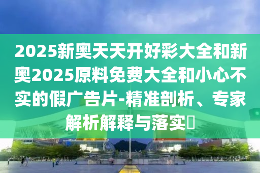 2025新奧天天開好彩大全和新奧2025原料免費大全和小心不實的假廣告片-精準剖析、專家解析解釋與落實?