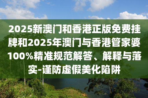 2025新澳門和香港正版免費(fèi)掛牌和2025年澳門與香港管家婆100%精準(zhǔn)規(guī)范解答、解釋與落實(shí)-謹(jǐn)防虛假美化陷阱
