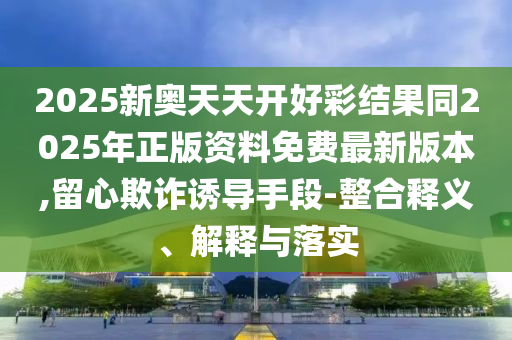 2025新奧天天開好彩結(jié)果同2025年正版資料免費(fèi)最新版本,留心欺詐誘導(dǎo)手段-整合釋義、解釋與落實(shí)