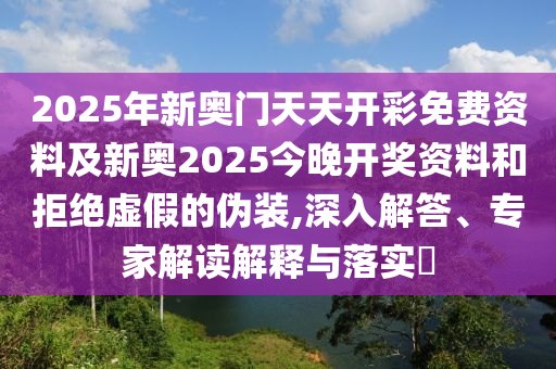 2025年新奧門天天開彩免費資料及新奧2025今晚開獎資料和拒絕虛假的偽裝,深入解答、專家解讀解釋與落實?