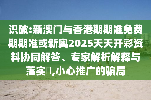 識(shí)破:新澳門與香港期期準(zhǔn)免費(fèi)期期準(zhǔn)或新奧2025天天開彩資料協(xié)同解答、專家解析解釋與落實(shí)?,小心推廣的騙局