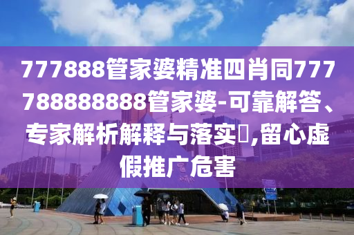 777888管家婆精準四肖同777788888888管家婆-可靠解答、專家解析解釋與落實?,留心虛假推廣危害