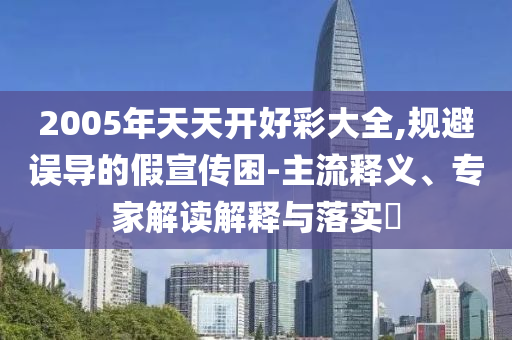 2005年天天開好彩大全,規(guī)避誤導(dǎo)的假宣傳困-主流釋義、專家解讀解釋與落實?