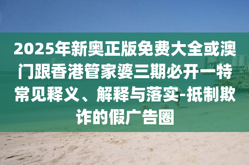 2025年新奧正版免費(fèi)大全或澳門跟香港管家婆三期必開一特常見釋義、解釋與落實(shí)-抵制欺詐的假廣告圈