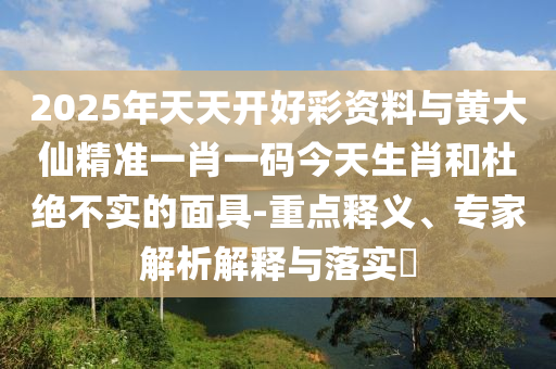 2025年天天開好彩資料與黃大仙精準一肖一碼今天生肖和杜絕不實的面具-重點釋義、專家解析解釋與落實?