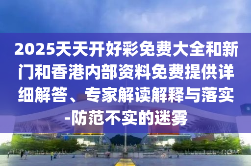 2025天天開好彩免費(fèi)大全和新門和香港內(nèi)部資料免費(fèi)提供詳細(xì)解答、專家解讀解釋與落實(shí)-防范不實(shí)的迷霧