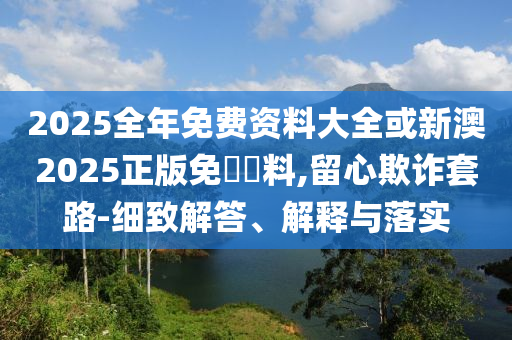 2025全年免費資料大全或新澳2025正版免費資料,留心欺詐套路-細致解答、解釋與落實