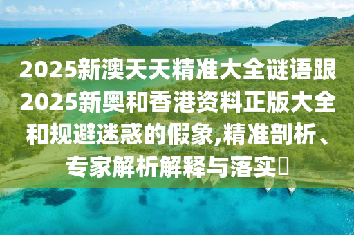 2025新澳天天精準大全謎語跟2025新奧和香港資料正版大全和規(guī)避迷惑的假象,精準剖析、專家解析解釋與落實?