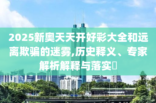 2025新奧天天開(kāi)好彩大全和遠(yuǎn)離欺騙的迷霧,歷史釋義、專家解析解釋與落實(shí)?