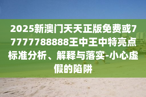 2025新澳門天天正版免費或77777788888王中王中特亮點標(biāo)準(zhǔn)分析、解釋與落實-小心虛假的陷阱